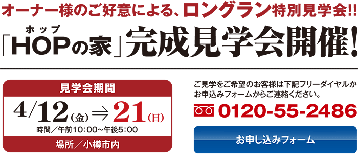 オーナー様のご好意による、ロングラン特別見学会!! HOPの家完成見学会開開催／4月12（金）〜21（日）時間／午前10：00〜午後5：00　場所／小樽市内