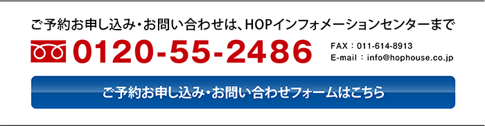 〈ご予約お申し込み・お問い合わせは、HOPインフォメーションセンターまで〉フリーダイヤル0120-55-2486、FAX011-614-8913、E-mail ： info@hophouse.co.jp