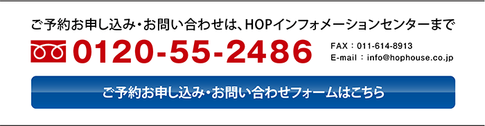 〈ご予約お申し込み・お問い合わせは、HOPインフォメーションセンターまで〉フリーダイヤル0120-55-2486、FAX011-614-8913、E-mail : info@hophouse.co.jp