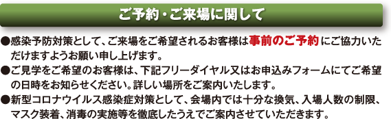 ご予約・ご来場に関して ●感染予防対策として、ご来場をご希望されるお客様は事前のご予約にご協力いただけますようお願い申し上げます。 ●ご見学をご希望のお客様は、下記フリーダイヤル又はお申込みフォームにてご希望の日時をお知らせください。詳しい場所をご案内いたします。 ●新型コロナウイルス感染症対策として、会場内では十分な換気、入場人数の制限、マスク装着、消毒の実施等を徹底したうえでご案内させていただきます。