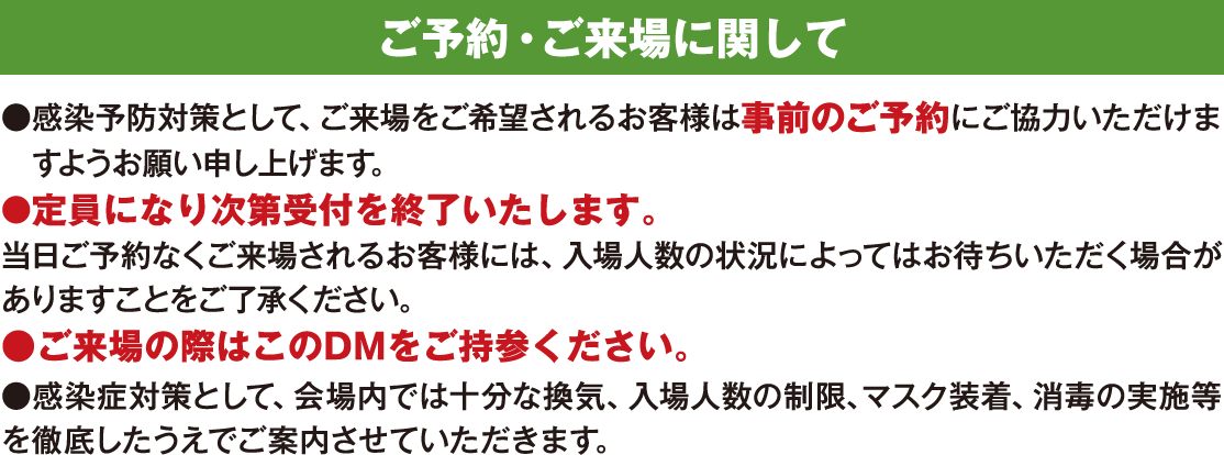 ご予約・ご来場に関して ●感染予防対策として、ご来場をご希望されるお客様は事前のご予約にご協力いただけますようお願い申し上げます。●定員になり次第受付を終了いたします。当日ご予約なくご来場されるお客様には、入場人数の状況によってはお待ちいただく場合がありますことをご了承ください。●ご来場の際はこのDMをご持参ください。●感染症対策として、会場内では十分な換気、入場人数の制限、マスク装着、消毒の実施等を徹底したうえでご案内させていただきます。