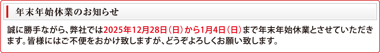年末年始休業のお知らせ　誠に勝手ながら、弊社では2025年12月28日（日）から1月4日（日）まで年末年始休業とさせていただきます。皆様にはご不便をおかけ致しますが、どうぞよろしくお願い致します。