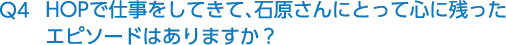 Q4 HOPで仕事をしてきて、石原さんにとって心に残ったエピソードはありますか？