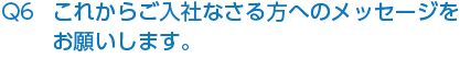 Q6 これからご入社なさる方へのメッセージをお願いします。