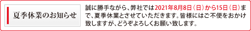 夏季休業のお知らせ 誠に勝手ながら、弊社では2021年8月8日(日)から15日(日)まで夏季休業とさせていただきます。皆様にはご不便をおかけ致しますが、どうぞよろしくお願い致します。