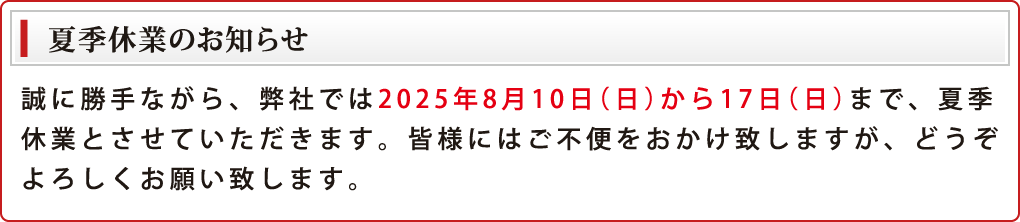 誠に勝手ながら、弊社では2025年8月10日(日)から17日(日)まで、夏季休業とさせていただきます。皆様にはご不便をおかけ致しますが、どうぞよろしくお願い致します。