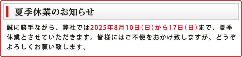 誠に勝手ながら、弊社では2025年8月10日(日)から17日(日)まで、夏季休業とさせていただきます。皆様にはご不便をおかけ致しますが、どうぞよろしくお願い致します。