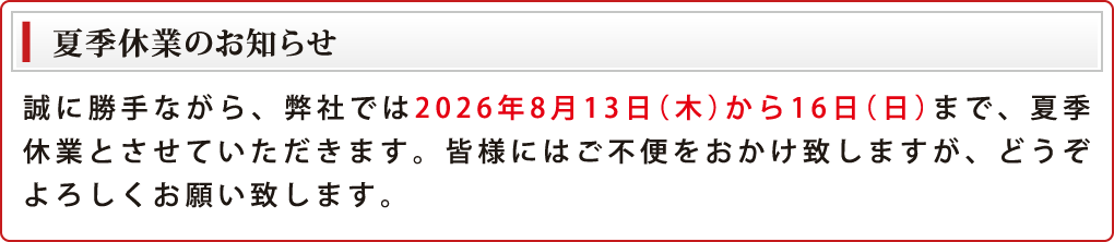 夏季休業のお知らせ 誠に勝手ながら、弊社では2026年8月13日（木）から16日（日）まで、夏季休業とさせていただきます。皆様にはご不便をおかけ致しますが、どうぞよろしくお願い致します。