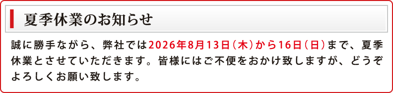 夏季休業のお知らせ 誠に勝手ながら、弊社では2026年8月13日（木）から16日（日）まで、夏季休業とさせていただきます。皆様にはご不便をおかけ致しますが、どうぞよろしくお願い致します。