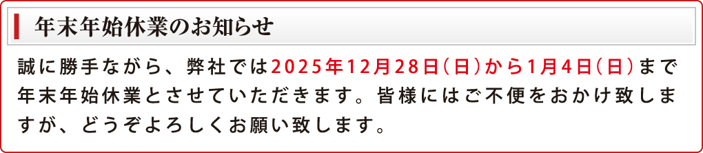 誠に勝手ながら、弊社では2025年12月28日（日）から1月4日（日）まで年末年始休業とさせていただきます。皆様にはご不便をおかけ致しますが、どうぞよろしくお願い致します。