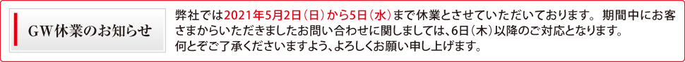 ゴールデンウィーク休業のお知らせ 弊社では2021年5月2日(日)から5日(水)まで休業とさせていただいております。 期間中にお客さまからいただきましたお問い合わせに関しましては、6日(木)以降のご対応となります。何とぞご了承くださいますよう、よろしくお願い申し上げます。