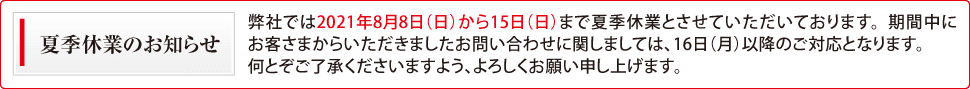 夏季休業のお知らせ 誠に勝手ながら、弊社では2021年8月8日(日)から15日(日)まで夏季休業とさせていただきます。皆様にはご不便をおかけ致しますが、どうぞよろしくお願い致します。