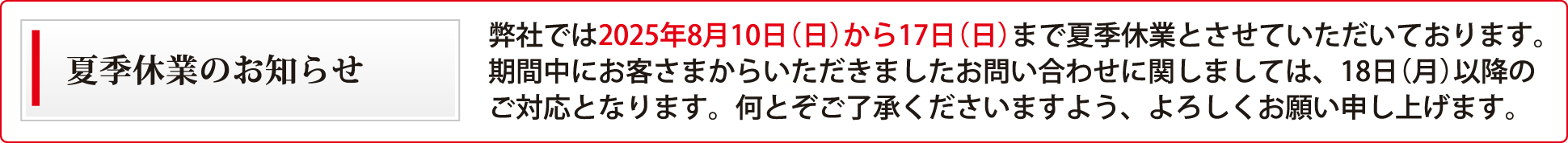 弊社では2025年8月10日（日）から17日（日）まで夏季休業とさせていただいております。期間中にお客さまからいただきましたお問い合わせに関しましては、18日（月）以降のご対応となります。何とぞご了承くださいますよう、よろしくお願い申し上げます。