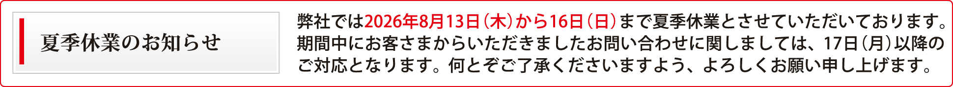 誠に勝手ながら、弊社では2026年8月13日（木）から16日（日）まで、夏季休業とさせていただきます。皆様にはご不便をおかけ致しますが、どうぞよろしくお願い致します。