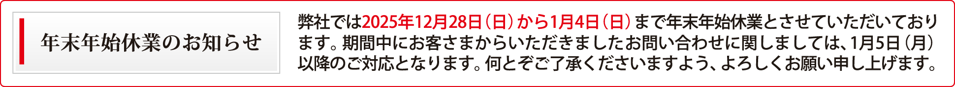 弊社では2025年12月28日（日）から1月4日（日）まで年末年始休業とさせていただいております。期間中にお客さまからいただきましたお問い合わせに関しましては、1月5日（月）以降のご対応となります。何とぞご了承くださいますよう、よろしくお願い申し上げます。