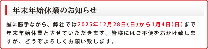 弊社では2025年12月28日（日）から1月4日（日）まで年末年始休業とさせていただいております。期間中にお客さまからいただきましたお問い合わせに関しましては、1月5日（月）以降のご対応となります。何とぞご了承くださいますよう、よろしくお願い申し上げます。