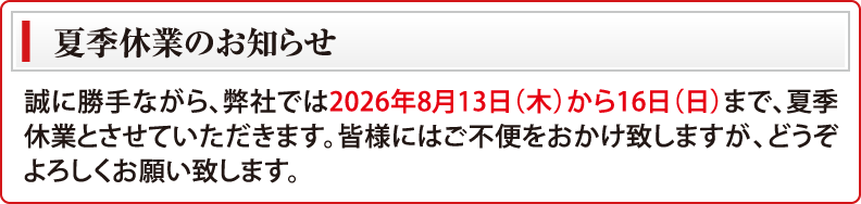 夏季休業のお知らせ　誠に勝手ながら、弊社では2026年8月13日（木）から16日（日）まで、夏季休業とさせていただきます。皆様にはご不便をおかけ致しますが、どうぞよろしくお願い致します。
